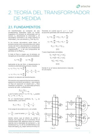 7
Teoría y tecnología de los transformadores de medida
2. TEORÍA DEL TRANSFORMADOR
DE MEDIDA
Un transformador se compone de dos
arrollamientos bobinados sobre un núcleo
magnético. El primario es alimentado por la
tensión Up
absorbiendo la intensidad ip
. El
secundario suministra a la carga exterior la
intensidad is
con una tensión us
. (Ver ﬁg. 2.1).
Si los bornes secundarios están libres, el
primario actúa como una autoinducción, sobre
núcleo de hierro, absorbiendo la corriente de
excitación ipo
, que consta de una componente
magnetizante ipμ
, y de una componente de
pérdidas en la chapa ipw
.
Si todo el ﬂujo φ, creado por el primario, es
recogido por el secundario, podemos establecer:
dφ dφ
ep
= Np
es
= NS
dt dt
______ _____
Aplicando la ley de Ohm, y despreciando la
resistencia del bobinado primario, resulta:
dφ
up
- ep
= 0; up
= ep
= Np
dt
______
dφ
us
- es
= 0; us
= es
= Ns
dt
______
us
es
Ns
______ ______ ______
= = = K
up
ep
Np
siendo K, la relación de transformación.
Alconectarunacargaalosbornessecundarios,
aparece la corriente secundaria is
, que origina
un ﬂujo en oposición al creado por ip
. Para
mantener constante up
, la intensidad primaria
aumenta de valor, cumpliéndose:
Np
ip
- Ns
is
R
________________
= φ
y por lo tanto como F = φ · R = Np
· ipo
,queda
Np
· ip
= Ns
· is
+ Np
· ipo
En un transformador perfecto, Np
· ipo
es
despreciable, y por tanto,
Np
ip
= Ns
is
is
Np
K
______ ______ ______
= =
ip
Ns
1
Si la carga el secundario es Zs
, se cumple:
K
ZS
KZs
K2
Zs
______
______ ______ ______
= =
, y por lo tanto: ip
=
is
=
is
us
us
up
donde vemos que el efecto es similar a
colocar una carga K2
Zs
en el primario. En el
transformador real, debemos tener en cuenta,
además de la intensidad de excitación ipo
, las
resistencias Rp
y Rs
de los arrollamientos, y los
ﬂujos de fuga p
y s
, según vemos en la ﬁg. 2.2.
2.1. FUNDAMENTOS
Teniendo en cuenta que N · = i · £; las
ecuaciones generales del transformador son:
dt dt
______ ______
+ Rs
is
+ £s
=
Us
= Ns
dφ dis
dt dt
______ ______
+ Rp
ip
+ £p
=
Up
= Np
dφ dip
Np
ip
= Ns
is
+ Np
ipo
[2.1]
Y para magnitudes senoidales:
Ūp
= Np
Ē + Rp
Īp
+ jXp
Īp
Ūs
= Ns
Ē + Rs
Īs
+ jXs
Īs
Np
Īp
= Ns
Īs
+ Np
Īpo
[2.2]
Donde E es la fuerza electromotriz inducida
en una espira.
› Fig. 2.1
A
a
B
Up
+
Us
+
ip
φ
ep
is es
b
› Fig. 2.2
A
a
B
Up
Us
φ
ip
Rp
p
is
Rs
s
b
 
