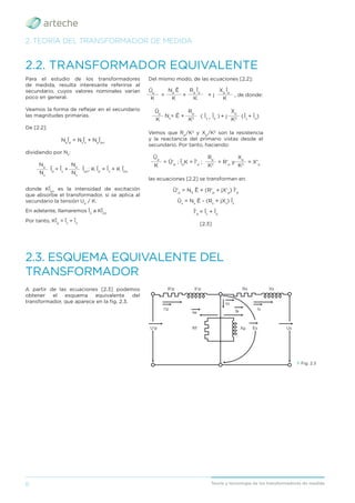 8 Teoría y tecnología de los transformadores de medida
2. TEORÍA DEL TRANSFORMADOR DE MEDIDA
2.2. TRANSFORMADOR EQUIVALENTE
A partir de las ecuaciones [2.3] podemos
obtener el esquema equivalente del
transformador, que aparece en la ﬁg. 2.3.
2.3. ESQUEMA EQUIVALENTE DEL
TRANSFORMADOR
› Fig. 2.3
U'p Us
R'p
Rf Xμ Es
I'p
Iw
Io
Is
Iμ
Rs
X'p Xs
Para el estudio de los transformadores
de medida, resulta interesante referirse al
secundario, cuyos valores nominales varían
poco en general.
Veamos la forma de reﬂejar en el secundario
las magnitudes primarias.
De [2.2]:
Np
Īp
= Ns
Īs
+ Np
Īpo
dividiendo por Ns
:
Ns
Ns
______
______
Īpo
; K Īp
= Īs
+ K Īpo
Īp
= Īs
+
Np
Np
donde KĪpo
es la intensidad de excitación
que absorbe el transformador, si se aplica al
secundario la tensión Up
/ K.
En adelante, llamaremos Īo
a KĪpo
Por tanto, KĪp
= Īs
+ Īo
Del mismo modo, de las ecuaciones [2.2]:
K K K
K
________ ________ ________
______
= + + j , de donde:
Np
Ē Rp
Īp
Xp
Īp
Ūp
( Īs +
Īo
) + j (Īs
+ Īo
)
K K2
K2
______ ______ ______
Ns
= Ē +
Rp
Xp
Ūp
Vemos que Rp
/K2
y Xp
/K2
son la resistencia
y la reactancia del primario vistas desde el
secundario. Por tanto, haciendo:
K K2
K2
______ ______ ______
= Ū'p
; Īp
K = Ī'p
; = R'p
y = X'p
Rp
Xp
Ūp
las ecuaciones [2.2] se transforman en:
Ū'p
= NS
Ē + (R'p
+ jX'p
) Ī'p
Ūs
= Ns
Ē - (Rs
+ jXs
) Īs
Ī'p
= Īs
+ Īo
[2.3]
 