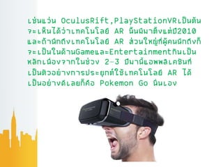 เช่นแว่น OculusRift,PlayStationVRเป็นต้น
จะเห็นได้ว่าเทคโนโลยี AR น้นมีมาต้งแต่ปี2010
และถ้านึกถึงเทคโนโลยี AR ส่วนใหญ่ที่ผ้่คนนึกถึงก็
จะเป็นในด้านGameและEntertainmentกันเป็น
หลักเนื่องจากในช่วง 2–3 ปีมานี้แอพพลิเคชันที่
เป็นตัวอย่างการประยุกต์ใช้เทคโนโลยี AR ได้
เป็นอย่างดีเลยก็คือ Pokemon Go น่นเอง
 