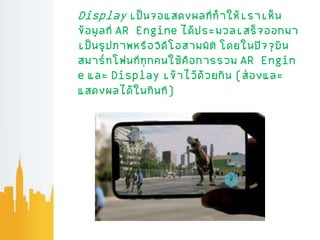 Display เป็นจอแสดงผลที่ทาให้เราเห็น
ข้อม่ลที่AR Engine ได้ประมวลเสร็จออกมา
เป็นร่ปภาพหรือวิดีโอสามมิติ โดยในปัจจุบัน
สมาร์ทโฟนที่ทุกคนใช้คือการรวม AR Engin
e และ Display เข้าไว้ด้วยกัน (ส่องและ
แสดงผลได้ในทันที)
 