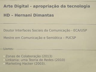 Arte Digital - apropriação da tecnologia
HD – Hernani Dimantas
Doutor Interfaces Sociais da Comunicação - ECA/USP
Mestre em Comunicação e Semiótica – PUCSP
Livros:
● Zonas de Colaboração (2013)
● Linkania: uma Teoria de Redes (2010)
● Marketing Hacker (2003).
 