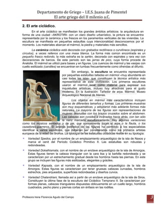 Departamento de Griego – I.E.S. Juana de Pimentel
                   El arte griego del II milenio a.C.

2. El arte cicládico.
       En el arte cicládico se manifiestan los grandes ámbitos artísticos: la arquitectura en
forma de una ciudad –AKROTIRI- con un claro diseño urbanístico, la pintura se encuentra
representada por la cerámica y los frescos en los paramentos verticales de las viviendas. La
escultura se manifiesta en pequeñas estauillas cuya intencionalidad desconocemos por el
momento. Los materiales abarcan el mármol, la piedra y materiales más sencillos.
        La cerámica cicládica está decorada con grabados rectilíneos o curvilíneos (espirales y
círculos), a veces rellenos con una masa blanca. La forma más común encontrada es un
pequeño frasco redondo, la más extraña es la sartén, decorada con espirales y rara vez con
decoraciones de barcos. De este periodo son las jarras de pico, cuya forma procede de
Anatolia. El mármol se utilizó para bases y en figuras. Los cuencos de mármol y las vasijas con
cuello estilizado (candiles) se encuentran en tumbas frecuentemente como ofrendas al difunto.
                                      Sin embargo, la escultura se encuentra representada
                               por pequeñas estatuillas talladas en mármol –muy abundante en
                               casi todas las islas- que constituyen la técnica artística más
                               representativa de esta civilización. Los primeros escultores
                               usaron el mármol local como material para expresar sus
                               inquietudes artísticas, incluso hoy atractivas para el gusto
                               moderno. En la ilustración: Tañedor de arpa. Mármol. Museo
                               Arqueológico Nacional de Atenas.
                                       Los objetos en mármol más característicos incluyen
                               figuras de diferentes tamaños y formas. Las primeras muestras
                               son muy esquemáticas, y adoptaron más adelante formas más
                               naturales. La mayoría de las figuras son representaciones de
                               mujeres desnudas con los brazos cruzados sobre el abdomen.
                               Las cabezas son ovoides e inclinadas hacia atrás, con tan sólo
                               la nariz marcada escultóricamente. Hay algunas variaciones
como los músicos sentados o de pie, que normalmente tocan el arpa o la flauta, o los
cazadores-guerreros. El análisis estilístico de las figuras ha permitido a los especialistas
identificar a varios escultores, que deberían ser considerados como los primeros artistas
europeos de la edad del bronce. La tipología de las estatuillas cicládicas reside en su tipología:
    Variedad Spedos, por el nombre de un emplazamiento arqueológico de la isla de Naxos y
    marca el cenit del Período Cicládico Primitivo II. Las estatuillas son robustas y
    redondeadas.
    Variedad Dokathismata, con el nombre de un enclave arqueológico de la isla de Amorgos.
    Estas figuras tienen la cabeza triangular con la cara lisa y la barbilla redondeada y se
    caracterizan por un estrechamiento gradual desde los hombros hasta las piernas. En este
    grupo se incluyen las figuras más estilizadas, elegantes y gráciles.
    Variedad Kapsala, con el nombre de un emplazamiento arqueológico de la isla de
    Amorgos. Estas figuras se caracterizan por tener gruesas cabezas curvadas, hombros
    estrechos, pies arqueados, superficies redondeadas y diseños curvos.
    Variedad Chalandriani, llamada así a partir de un enclave arqueológico de la isla de Siros.
    Constituyen la última fase de la escultura del Cicládico Temprano II. Se caracterizan por
    formas planas, cabezas triangulares dispuestas oblicuamente en un cuello largo, hombros
    cuadrados, pecho plano y piernas cortas sin énfasis en las rodillas.


Profesora Irene Florencia Agudo del Campo                                                            3
 