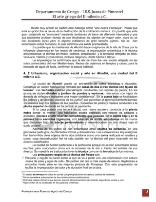 Departamento de Griego – I.E.S. Juana de Pimentel
                      El arte griego del II milenio a.C.

       Desde muy pronto se calificó este hallazgo como "una nueva Pompeya". Pensó que
esta erupción fue la causa de la destrucción de la civilización minoica. Es posible que esta
gran catástrofe se "anunciara" mediante temblores de tierra de diferente intensidad y que
sus habitantes tuvieran tiempo de huir llevándose los objetos de mayor valor, pues no se
han localizado joyas pero sí objetos cotidianos de gran tamaño -pythoi-. No se han
encontrado restos humanos, lo cual confirma una salida premeditada.
         Es posible que los habitantes de Akrotiri fueran originarios de la isla de Creta, por la
 influencia observada en los restos de cerámica, la organización urbanística y la técnica
 arquitectónica; la técnica del fresco -colores, preparación- y la temática reflejada en ellos:
 vestuario, hábitos y costumbres, motivos religiosos -doble hacha ó labryx-.
         La arqueología ha confirmado que la isla de Tera fue una escala obligada en las
 rutas comerciales del mar Mediterráneo. Restos de cisternas en templos y casas, para la
 recogida de agua de lluvia, confirman la sequía habitual.

    4. 2 Urbanismo, organización social y arte en Akrotiri, una ciudad del II
    milenio a.C.

              La ciudad de Akrotiri poseía un entramado de calles estrechas y plazuelas.
    Constituía un núcleo habitacional formado por casas de dos o tres plantas con tejado de
    terraza2. Las fachadas estaban parcialmente recubiertas con lápidas de piedra. En los
    muros se abrían dinteles y jambas de puertas y ventanas, reforzadas con vigas de
    madera de olivo para otorgarles una mayor consistencia3. En la planta baja se localizaban
    los talleres y almacenes, además de los pythoi4 que permitían el aprovisionamiento familiar
    -localizados bajo los dinteles de las puertas-. Escaleras de piedra y madera conducían a la
    planta superior de donde se ha perdido el pavimento.
              Si la casa poseía una tercera altura, una nueva escalera conducía a la planta
    noble donde -al menos- una habitación estaba decorada con frescos de paisajes y
    animales. Destaca el alto nivel de comodidades que poseían. En la planta baja y en la
    primera había servicios higiénicos, con tuberías de arcilla empotradas en los muros
    que discurrían bajo las aceras pavimentadas y desembocaban en una cloaca bajo el
    suelo urbano5.
              Además de los pythoi se han encontrado otros objetos de cerámica, en una
    granulosa pasta gris, de diferentes formas y dimensiones. Las excavaciones arqueológicas
    han transmitido otros objetos de la vida cotidiana como una cama realizada en madera y
    cuero, cuya reconstrucción fiel ha sido posible con la técnica del yeso inyectado en los
    huecos solidificados.
              La ciudad de Akrotiri pertenece a la prehistoria porque no se han encontrado textos
    escritos, pero conocemos cómo era la sociedad de la isla a través del análisis de sus
    frescos. Su maestría se trasluce tanto en la técnica como en la temática de los mismos.
              Los principales rasgos de la técnica del fresco son:
      Preparar y regular la pared sobre la que se va a pintar con una imprimación con estuco
      -masa de yeso y agua de cola-. Se podían dar dos o más capas de estuco, llegándose a
      encontrar hasta siete en las mejores pinturas de Pompeya. Con esta preparación se
      facilita la impregnación del color y la duración final de la obra.
2
  El tejado de terraza se utiliza en zonas con precipitaciones escasas y carece de vertiente.
3
  Se las considera precursoras de las construcciones antisísmicas.
4
  Grandes vasijas de barro que servían para el almacenamiento de cebada, legumbres, aceite y vino.
5
  Algo similar se ha localizado en los palacios cretenses.


Profesora Irene Florencia Agudo del Campo                                                            5
 