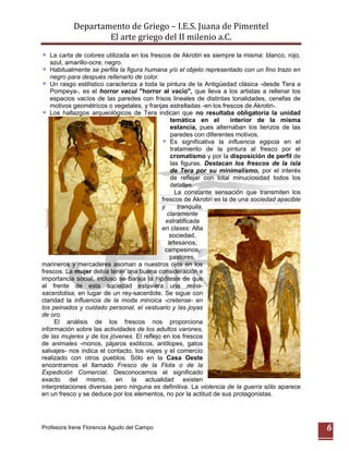 Departamento de Griego – I.E.S. Juana de Pimentel
                   El arte griego del II milenio a.C.
   La carta de colores utilizada en los frescos de Akrotiri es siempre la misma: blanco, rojo,
   azul, amarillo-ocre, negro.
   Habitualmente se perfila la figura humana y/o el objeto representado con un fino trazo en
   negro para después rellenarlo de color.
   Un rasgo estilístico caracteriza a toda la pintura de la Antigüedad clásica -desde Tera a
   Pompeya-, es el horror vacui "horror al vacío", que lleva a los artistas a rellenar los
   espacios vacíos de las paredes con frisos lineales de distintas tonalidades, cenefas de
   motivos geométricos o vegetales, y franjas estrelladas -en los frescos de Akrotiri-.
   Los hallazgos arqueológicos de Tera indican que no resultaba obligatoria la unidad
                                                temática en el        interior de la misma
                                                estancia, pues alternaban los lienzos de las
                                                paredes con diferentes motivos.
                                                Es significativa la influencia egipcia en el
                                                tratamiento de la pintura al fresco por el
                                                cromatismo y por la disposición de perfil de
                                                las figuras. Destacan los frescos de la isla
                                                de Tera por su minimalismo, por el interés
                                                de reflejar con total minuciosidad todos los
                                                detalles.
                                                  La constante sensación que transmiten los
                                            frescos de Akrotiri es la de una sociedad apacible
                                            y      tranquila,
                                              claramente
                                              estratificada
                                            en clases: Alta
                                               sociedad,
                                               artesanos,
                                             campesinos,
                                               pastores,
marineros y mercaderes asoman a nuestros ojos en los
frescos. La mujer debía tener una buena consideración e
importancia social, incluso se baraja la hipótesis de que
al frente de esta sociedad estuviera una reina-
sacerdotisa, en lugar de un rey-sacerdote. Se sigue con
claridad la influencia de la moda minoica -cretense- en
los peinados y cuidado personal, el vestuario y las joyas
de oro.
     El análisis de los frescos nos proporciona
información sobre las actividades de los adultos varones,
de las mujeres y de los jóvenes. El reflejo en los frescos
de animales -monos, pájaros exóticos, antílopes, gatos
salvajes- nos indica el contacto, los viajes y el comercio
realizado con otros pueblos. Sólo en la Casa Oeste
encontramos el llamado Fresco de la Flota o de la
Expedición Comercial. Desconocemos el significado
exacto del mismo, en la actualidad existen
interpretaciones diversas pero ninguna es definitiva. La violencia de la guerra sólo aparece
en un fresco y se deduce por los elementos, no por la actitud de sus protagonistas.




Profesora Irene Florencia Agudo del Campo                                                        6
 