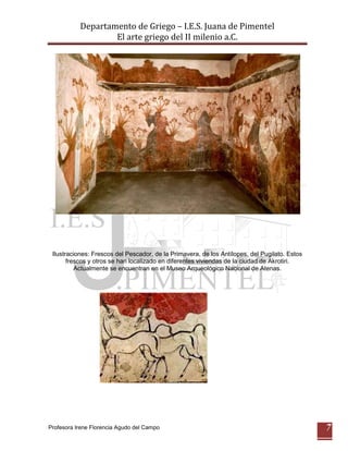 Departamento de Griego – I.E.S. Juana de Pimentel
                   El arte griego del II milenio a.C.




 Ilustraciones: Frescos del Pescador, de la Primavera, de los Antílopes, del Pugilato. Estos
       frescos y otros se han localizado en diferentes viviendas de la ciudad de Akrotiri.
          Actualmente se encuentran en el Museo Arqueológico Nacional de Atenas.




Profesora Irene Florencia Agudo del Campo                                                      7
 