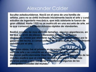 Alexander Calder
Escultor estadounidense. Nació en el seno de una familia de
artistas, pero no se sintió inclinado inicialmente hacia el arte y cursó
estudios de ingeniería mecánica, que más adelante le fueron de
gran utilidad. Hasta 1923 no se matriculó en una escuela de arte, en
la que comenzó haciendo esbozos rápidos de viandantes.

Realizó móviles de muy distintos tamaños, algunos gigantescos, en
los que se sirvió de piezas coloreadas de latón de formas
abstractas, unidas por alambres o por cuerdas; suspendidos por lo
general del techo, a consecuencia de su poco peso eran fácilmente
movidos por el aire.

Con estas obras, fue el primero en incorporar el movimiento a la
obra de arte y se convirtió en el precursor del arte cinético.
Destacan particularmente Steel Fish y Red Petals. El gran éxito de los
móviles explica que el creador recibiera encargos de los más
diversos países y que sus obras embellezcan algunas de las
principales ciudades del mundo.
 