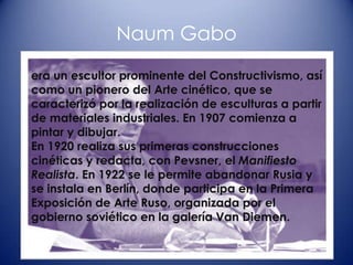 Naum Gabo

era un escultor prominente del Constructivismo, así
como un pionero del Arte cinético, que se
caracterizó por la realización de esculturas a partir
de materiales industriales. En 1907 comienza a
pintar y dibujar.
En 1920 realiza sus primeras construcciones
cinéticas y redacta, con Pevsner, el Manifiesto
Realista. En 1922 se le permite abandonar Rusia y
se instala en Berlín, donde participa en la Primera
Exposición de Arte Ruso, organizada por el
gobierno soviético en la galería Van Diemen.
 