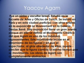 Yaacov Agam
 Fue un pintor y escultor israelí. Estudió en la
Escuela de Artes y Oficios de Zurich. Se instaló en
París y en esta ciudad participó con otros artistas
en la exposición Le Mouvement en la Galería
Denise René. Esta exposición tiene un gran interés
porque en ella se definió el Movimiento Cinético
del que Agam es uno de los máximos
representantes. Este movimiento incide en el
dinamismo de las figuras y en que el
espectador, al girar alrededor de ellas, puede
percibir que la figura cambia al mismo tiempo que
su movimiento. Las obras de Agam son
completamente abstractas.
 