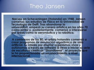 Theo Jansen

Nacido en Scheveningen (Holanda) en 1948, Jansen
comenzó sus estudios de Física en la Universidad de
Tecnología de Delft. Tras abandonar la
universidad, empezó su carrera artística en los años 70
como pintor y, posteriormente, comenzó a interesarse
por áreas como la aeronáutica y la robótica.

 A comienzos de los 80, el artista holandés comenzó a
crear programas de simulación algorítmica de vida
artificial. Su interés por diseñar organismos vivos y
autónomos a través de software le lleva a iniciar su serie
de esculturas cinéticas “Strandbeest”, el proyecto que
le ha proporcionado un reconocimiento a nivel
internacional.
 