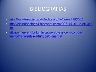 BIBLIOGRAFIAS
• http://es.wikipedia.org/w/index.php?oldid=47503082
• http://historiadelarte4.blogspot.com/2007_07_01_archive.h
  tml
• https://intervencionluminica.wordpress.com/corpus-
  teorico/referentes-artisticos/pioneros/
 