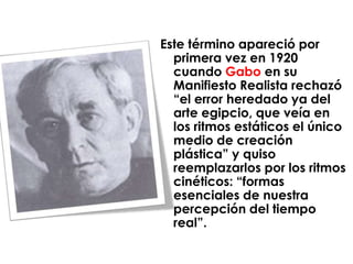 Este término apareció por
  primera vez en 1920
  cuando Gabo en su
  Manifiesto Realista rechazó
  “el error heredado ya del
  arte egipcio, que veía en
  los ritmos estáticos el único
  medio de creación
  plástica” y quiso
  reemplazarlos por los ritmos
  cinéticos: “formas
  esenciales de nuestra
  percepción del tiempo
  real”.
 