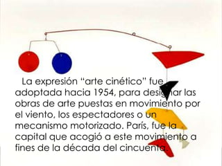 La expresión “arte cinético” fue
adoptada hacia 1954, para designar las
obras de arte puestas en movimiento por
el viento, los espectadores o un
mecanismo motorizado. París, fue la
capital que acogió a este movimiento a
fines de la década del cincuenta.
 