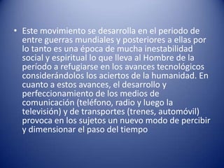 • Este movimiento se desarrolla en el periodo de
  entre guerras mundiales y posteriores a ellas por
  lo tanto es una época de mucha inestabilidad
  social y espiritual lo que lleva al Hombre de la
  período a refugiarse en los avances tecnológicos
  considerándolos los aciertos de la humanidad. En
  cuanto a estos avances, el desarrollo y
  perfeccionamiento de los medios de
  comunicación (teléfono, radio y luego la
  televisión) y de transportes (trenes, automóvil)
  provoca en los sujetos un nuevo modo de percibir
  y dimensionar el paso del tiempo
 