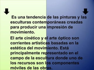 .




 Es una tendencia de las pinturas y las
esculturas contemporáneas creadas
para producir una impresión de
movimiento.
El arte cinético y el arte óptico son
corrientes artísticas basadas en la
estética del movimiento. Está
principalmente representado en el
campo de la escultura donde uno de
los recursos son los componentes
móviles de las obras.
 