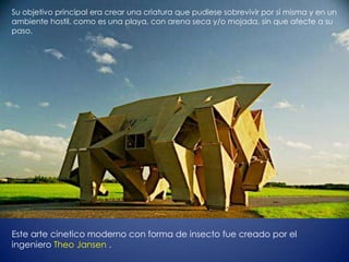 Su objetivo principal era crear una criatura que pudiese sobrevivir por sí misma y en un
ambiente hostil, como es una playa, con arena seca y/o mojada, sin que afecte a su
paso.




Este arte cinetico moderno con forma de insecto fue creado por el
ingeniero Theo Jansen .
 