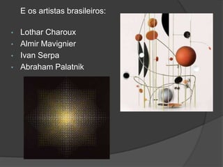 E os artistas brasileiros:

•   Lothar Charoux
•   Almir Mavignier
•   Ivan Serpa
•   Abraham Palatnik
 