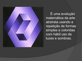 É uma evolução
matemática da arte
abstrata usando a
repetição de formas
simples e coloridas
com hábil uso de
luzes e sombras.
 