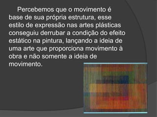 Percebemos que o movimento é
base de sua própria estrutura, esse
estilo de expressão nas artes plásticas
conseguiu derrubar a condição do efeito
estático na pintura, lançando a ideia de
uma arte que proporciona movimento à
obra e não somente a ideia de
movimento.
 