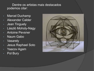 Dentre os artistas mais destacados
    podemos citar:

•   Marcel Duchamp
•   Alexander Calder
•   Jean Tinguely
•   László Moholy-Nagy
•   Antoine Pevsner
•   Naum Gabo
•   Vasarely
•   Jesus Raphael Soto
•   Yaacov Agam
•   Pol Bury
 