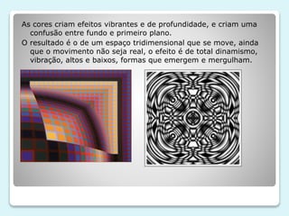 As cores criam efeitos vibrantes e de profundidade, e criam uma 
confusão entre fundo e primeiro plano. 
O resultado é o de um espaço tridimensional que se move, ainda 
que o movimento não seja real, o efeito é de total dinamismo, 
vibração, altos e baixos, formas que emergem e mergulham. 
 