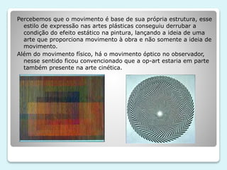 Percebemos que o movimento é base de sua própria estrutura, esse 
estilo de expressão nas artes plásticas conseguiu derrubar a 
condição do efeito estático na pintura, lançando a ideia de uma 
arte que proporciona movimento à obra e não somente a ideia de 
movimento. 
Além do movimento físico, há o movimento óptico no observador, 
nesse sentido ficou convencionado que a op-art estaria em parte 
também presente na arte cinética. 
 