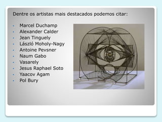Dentre os artistas mais destacados podemos citar: 
• Marcel Duchamp 
• Alexander Calder 
• Jean Tinguely 
• László Moholy-Nagy 
• Antoine Pevsner 
• Naum Gabo 
• Vasarely 
• Jesus Raphael Soto 
• Yaacov Agam 
• Pol Bury 
 