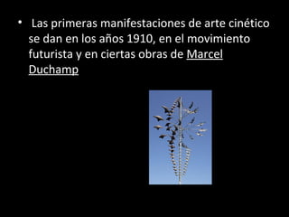 • Las primeras manifestaciones de arte cinético
  se dan en los años 1910, en el movimiento
  futurista y en ciertas obras de Marcel
  Duchamp
 