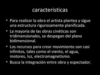 caracteristicas
• Para realizar la obra el artista plantea y sigue
  una estructura rigurosamente planificada.
• La mayoría de las obras cinéticas son
  tridimensionales, se despegan del plano
  bidimensional.
• Los recursos para crear movimiento son casi
  infinitos, tales como el viento, el agua,
  motores, luz, electromagnetismo.
• Busca la integración entre obra y espectador.
 