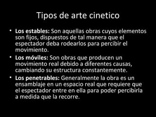 Tipos de arte cinetico
• Los estables: Son aquellas obras cuyos elementos
  son fijos, dispuestos de tal manera que el
  espectador deba rodearlos para percibir el
  movimiento.
• Los móviles: Son obras que producen un
  movimiento real debido a diferentes causas,
  cambiando su estructura constantemente.
• Los penetrables: Generalmente la obra es un
  ensamblaje en un espacio real que requiere que
  el espectador entre en ella para poder percibirla
  a medida que la recorre.
 