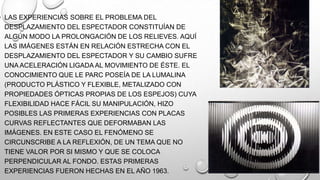 • LAS EXPERIENCIAS SOBRE EL PROBLEMA DEL
DESPLAZAMIENTO DEL ESPECTADOR CONSTITUÍAN DE
ALGÚN MODO LA PROLONGACIÓN DE LOS RELIEVES. AQUÍ
LAS IMÁGENES ESTÁN EN RELACIÓN ESTRECHA CON EL
DESPLAZAMIENTO DEL ESPECTADOR Y SU CAMBIO SUFRE
UNA ACELERACIÓN LIGADA AL MOVIMIENTO DE ÉSTE. EL
CONOCIMIENTO QUE LE PARC POSEÍA DE LA LUMALINA
(PRODUCTO PLÁSTICO Y FLEXIBLE, METALIZADO CON
PROPIEDADES ÓPTICAS PROPIAS DE LOS ESPEJOS) CUYA
FLEXIBILIDAD HACE FÁCIL SU MANIPULACIÓN, HIZO
POSIBLES LAS PRIMERAS EXPERIENCIAS CON PLACAS
CURVAS REFLECTANTES QUE DEFORMABAN LAS
IMÁGENES. EN ESTE CASO EL FENÓMENO SE
CIRCUNSCRIBE A LA REFLEXIÓN, DE UN TEMA QUE NO
TIENE VALOR POR SI MISMO Y QUE SE COLOCA
PERPENDICULAR AL FONDO. ESTAS PRIMERAS
EXPERIENCIAS FUERON HECHAS EN EL AÑO 1963.

 