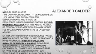 ALEXANDER CALDER

• NACIÓ EL 22 DE JULIO DE
1898, LAWNTON, PENSILVANIA – 11 DE NOVIEMBRE DE
1976, NUEVA YORK. FUE UN ESCULTOR
ESTADOUNIDENSE. HIJO Y NIETO DE
ESCULTORES, SIENDO SU MADRE PINTORA, ESTUDIÓ
INGENIERÍA MECÁNICA Y EN 1923, ASISTIÓ A LA LIGA
DE ESTUDIANTES DE ARTE DE NUEVA YORK, DONDE
FUE INFLUENCIADO POR ARTISTAS DE LA ESCUELA
ASHCAN.

• EN 1924, CONTRIBUYÓ CON ILUSTRACIONES PARA LA
NATIONAL POLICE GAZETTE. EN 1926, SE TRASLADÓ A
PARÍS Y COMENZÓ A CREAR FIGURILLAS DE
ANIMALES DE MADERA Y ALAMBRE; DE AQUÍ FUE
QUE DESARROLLÓ SUS FAMOSAS MINIATURAS
CIRCENSES. EN LOS AÑOS 1930, SE HIZO CÉLEBRE
EN PARÍS Y LOS ESTADOS UNIDOS POR SUS

 
