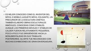 • ES MEJOR CONOCIDO COMO EL INVENTOR DEL
MÓVIL O MOBILE (JUGUETE MÓVIL COLGANTE), UN
PRECURSOR DE LA ESCULTURA CINÉTICA.
TAMBIÉN ELABORÓ OBRAS ESCULTURALES
INMÓVILES, CONOCIDAS COMO STABILES.
AUNQUE LOS PRIMEROS MÓVILES Y STABILES DE
CALDER FUERON RELATIVAMENTE PEQUEÑOS,
POCO A POCO FUE DIRIGIÉNDOSE HACIA LA
MONUMENTALIDAD EN SUS TRABAJOS
POSTERIORES. SU ARTE FUE RECONOCIDO CON
MUCHAS EXHIBICIONES DE GRAN ENVERGADURA.

 
