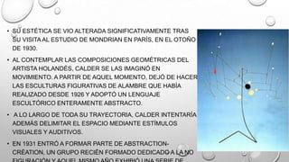 • SU ESTÉTICA SE VIO ALTERADA SIGNIFICATIVAMENTE TRAS
SU VISITA AL ESTUDIO DE MONDRIAN EN PARÍS, EN EL OTOÑO
DE 1930.
• AL CONTEMPLAR LAS COMPOSICIONES GEOMÉTRICAS DEL
ARTISTA HOLANDÉS, CALDER SE LAS IMAGINÓ EN
MOVIMIENTO. A PARTIR DE AQUEL MOMENTO, DEJÓ DE HACER
LAS ESCULTURAS FIGURATIVAS DE ALAMBRE QUE HABÍA
REALIZADO DESDE 1926 Y ADOPTÓ UN LENGUAJE
ESCULTÓRICO ENTERAMENTE ABSTRACTO.
• A LO LARGO DE TODA SU TRAYECTORIA, CALDER INTENTARÍA
ADEMÁS DELIMITAR EL ESPACIO MEDIANTE ESTÍMULOS
VISUALES Y AUDITIVOS.
• EN 1931 ENTRÓ A FORMAR PARTE DE ABSTRACTIONCRÉATION, UN GRUPO RECIÉN FORMADO DEDICADO A LA NO

 
