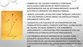 • TAMBIÉN EN 1931 CALDER COMENZÓ A CONSTRUIR
ESCULTURAS COMPUESTAS DE PARTES MÓVILES
INDEPENDIENTES QUE SE ACTIVABAN MEDIANTE UN MOTOR
ELÉCTRICO O MEDIANTE UNA MANIVELA MANUAL.
• MARCEL DUCHAMP LAS BAUTIZÓ COMO ―MOBILES‖ (―MÓVILES‖)
Y EN 1932 EMPEZÓ A CREAR OBRAS COLGANTES ACTIVADAS
ÚNICAMENTE POR EL AIRE.

• AUNQUE EN LA ACTUALIDAD SE HA CONVERTIDO EN UNA
FORMA ARTÍSTICA ABSOLUTAMENTE ACEPTADA, LA INNOVACIÓN
DE CALDER, EN AQUEL MOMENTO, FUE SUMAMENTE
VANGUARDISTA Y CONTRASTABA PROFUNDAMENTE CON LAS
FORMAS ESCULTÓRICAS ESTÁTICAS PRECEDENTES.
• LOS PRIMEROS MÓVILES ORGÁNICOS DE CALDER, COMO
EUCALIPTO (EUCALYPTUS, 1940) SON LOS EQUIVALENTES
ESCULTÓRICOS DE LAS FIGURAS BIOMORFAS FLOTANTES DE
LOS CUADROS DE MIRÓ Y DE LOS RELIEVES AMORFOS DE JEAN
ARP.

 