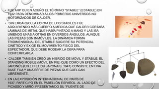 • FUE ARP QUIEN ACUÑÓ EL TÉRMINO ―STABILE‖ (ESTABLE) EN
1932 PARA DENOMINAR A LOS PRIMEROS UNIVERSOS NO
MOTORIZADOS DE CALDER.
• SIN EMBARGO, LA FORMA DE LOS STABILES FUE
ADQUIRIENDO MÁS CUERPO A MEDIDA QUE CALDER CORTABA
LÁMINAS DE METAL QUE HABÍA PINTADO A MANO Y LAS IBA
UNIENDO UNAS A OTRAS EN DIVERSOS ÁNGULOS. AUNQUE
LAS PIEZAS SON INMÓVILES, LA DINÁMICA FORMA
TRIDIMENSIONAL DEL STABILE SUGIERE SU POTENCIAL
CINÉTICO Y EXIGE EL MOVIMIENTO FÍSICO DEL
ESPECTADOR, QUE DEBE RODEAR LA OBRA PARA
CONTEMPLARLA.
• CALDER TAMBIÉN CREÓ UN HÍBRIDO DE MÓVIL Y STABILE, EL
STANDING MOBILE (MÓVIL EN PIE) QUE COMO UN EFECTO DEL
JAPONÉS (UN EFFET DU JAPONAIS, 1941) CONSISTE EN UNA
BASE FIJA Y UNA SERIE DE PIEZAS QUE CUELGAN
LIBREMENTE.
• EN LA EXPOSICIÓN INTERNACIONAL DE PARÍS DE
1937, PARTICIPÓ EN EL PABELLÓN ESPAÑOL, AL LADO DE
PICASSO Y MIRÓ, PRESENTANDO SU ―FUENTE DE

 