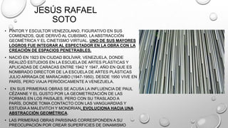 JESÚS RAFAEL
SOTO
• PINTOR Y ESCULTOR VENEZOLANO, FIGURATIVO EN SUS
COMIENZOS, QUE DERIVÓ AL CUBISMO, LA ABSTRACCIÓN
GEOMÉTRICA Y EL CINETISMO VIRTUAL. UNO DE SUS MAYORES
LOGROS FUE INTEGRAR AL ESPECTADOR EN LA OBRA CON LA
CREACIÓN DE ESPACIOS PENETRABLES.
• NACIÓ EN 1923 EN CIUDAD BOLÍVAR, VENEZUELA, DONDE
REALIZÓ ESTUDIOS EN LA ESCUELA DE ARTES PLÁSTICAS Y
APLICADAS DE CARACAS ENTRE 1942 Y 1947, AÑO EN QUE ES
NOMBRADO DIRECTOR DE LA ESCUELA DE ARTES PLÁSTICAS
JULIO ARRAGA DE MARACAIBO (1947-1950). DESDE 1950 VIVE EN
PARÍS, PERO VIAJA PERIÓDICAMENTE A VENEZUELA.
• EN SUS PRIMERAS OBRAS SE ACUSA LA INFLUENCIA DE PAUL
CÉZANNE Y EL GUSTO POR LA GEOMETRIZACIÓN DE LAS
FORMAS EN LOS PAISAJES, PERO CON SU TRASLADO A
PARÍS, DONDE TOMA CONTACTO CON LAS VANGUARDIAS Y
ESTUDIA A MALEVITCH Y MONDRIAN, EVOLUCIONA HACIA UNA
ABSTRACCIÓN GEOMÉTRICA.
• LAS PRIMERAS OBRAS PARISINAS CORRESPONDEN A SU
PREOCUPACIÓN POR CREAR SUPERFICIES DE DINAMISMO

 