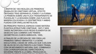 A PARTIR DE 1953 REALIZA LOS PRIMEROS
TRABAJOS DE CINETISMO VIRTUAL, EFECTO
OBTENIDO TRAS SEPARAR EL FONDO Y LA FORMA:
LA PRIMERA SOBRE UNA PLACA TRANSPARENTE DE
PLEXIGLÁS Y LA SEGUNDA SOBRE UNA PLACA DE
MADERA COLOCADA A 10 CENTÍMETROS Y AMBAS
FIJADAS CON VARILLAS METÁLICAS.
EN PRINCIPIO TRATA EL ESPACIO COMO MATERIA
PLÁSTICA (STRUCTURE CINÉTIQUE, 1957) Y MÁS
TARDE INCORPORA A SUS PIEZAS ELEMENTOS DE
DESECHO QUE COMBINA CON TRAMAS
GEOMÉTRICAS (CUBOS AMBIGUOS, 1958).
A FINALES DE LA DÉCADA DE 1950 CREA LAS
PRIMERAS OBRAS VIBRANTES Y LA SERIE
ESCULTURAS, A BASE DE VARILLAS QUE CUELGAN
DE HILOS DE NYLON FRENTE A UN FONDO TRAMA,
CON UN MOVIMIENTO NATURAL QUE, COMBINADO
CON LA PERCEPCIÓN DEL ESPECTADOR AL
MOVERSE FRENTE A LA OBRA, PRODUCEN EL

 