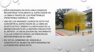 • PROFUNDIZANDO EN ESTA LÍNEA CONSIGUE
INCORPORAR TOTALMENTE AL ESPECTADOR EN
LA OBRA A TRAVÉS DE LOS PENETRABLES
(PENETRABLE AMARILLO, 1969).
• UNO DE LOS GRANDES LOGROS DE SOTO FUE
CONVERTIR AL ESPECTADOR DE LA OBRA EN
SUJETO ACTIVO, DEBIDO A LA MOVILIDAD DE LA
IMAGEN ENVUELTA EN LA MATERIA CREADA POR
EL ARTISTA. LA VISUALIZACIÓN DEL MOVIMIENTO
Y LA LUZ CONSTITUYERON LAS PRINCIPALES
MOTIVACIONES DE SU OBRA.

• EN 1973 EL GOBIERNO DE VENEZUELA
CONSTRUYÓ EL MUSEO DE ARTE MODERNO DE
LA FUNDACIÓN JESÚS SOTO.

 