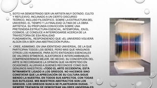• SOTO HA DEMOSTRADO SER UN ARTISTA MUY DOTADO, CULTO
Y REFLEXIVO, INCLINADO A UN CIERTO DISCURSO
TEÓRICO, INCLUSO FILOSÓFICO, SOBRE LA ESTRUCTURA DEL
UNIVERSO, EL TIEMPO Y LA FINALIDAD ÚLTIMA DE LA OBRA
ARTÍSTICA. SU PROFUNDA CONVICCIÓN SOBRE UNA
PRETENDIDA ESTRUCTURA ESENCIAL, INTEMPORAL, EN EL
COSMOS, LE CONDUCE A INTERROGARSE ACERCA DE LA
TRAYECTORIA DE ESA REALIDAD
FUNDAMENTAL, RESPONDIENDO QUE «EL UNIVERSO VOLVERÁ
ALGÚN DÍA A SER UNA ABSTRACCIÓN PURA».
•

CREE, ASIMISMO, EN UNA IDENTIDAD UNIVERSAL, DE LA QUE
PARTICIPAN TODOS LOS SERES, PERO MÁS QUE NINGUNOS
OTROS LOS HUMANOS, PARA SOTO ENTIDADES ESENCIALES
DE VALORES EFÍMEROS, ALEATORIOS E INTERCAMBIABLES.
COMPRENDEREMOS MEJOR, DE HECHO, SU CONCEPCIÓN DEL
ARTE SI RECORDAMOS LA OPINIÓN QUE HA REPETIDO EN
OCASIONES, ALUSIVAS A QUIENES RECONOCE COMO SUS
GENUINOS MAESTROS: «TODO EL ARTE OCCIDENTAL ESTÁ
ÍNTIMAMENTE LIGADO A LOS GRIEGOS. NO HACEMOS SINO
CONSTATAR QUE LA APRECIACIÓN DE SU CULTURA SIGUE
SIENDO LA NUESTRA. EN TODOS SUS ASPECTOS. CON TODAS
SUS SUTILEZAS. MIS MAESTROS ABSTRACTOS SON LOS
GRIEGOS. LOS GRIEGOS NUNCA SE PLANTEARON DUDAS.

 
