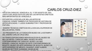 CARLOS CRUZ-DIEZ
• NACIÓ EN CARACAS, VENEZUELA, EL 17 DE AGOSTO DE 1923.
JUNTO CON JESÚS SOTO ES UNO DE LOS ARTISTAS CINÉTICOS
MÁS IMPORTANTES DE VENEZUELA.

• ESTUDIÓ EN LA ESCUELA DE BELLAS ARTES DE
CARACAS, DONDE TAMBIÉN FUE PROFESOR DE HISTORIA DE
ARTES APLICADAS, Y LUEGO SUBDIRECTOR Y PROFESOR DE
PINTURA.
• ENSEÑÓ TÉCNICAS CINÉTICAS EN LA ESCUELA SUPERIOR DE
BELLAS ARTES, PARÍS.
• ES PRESIDENTE DE LA FUNDACIÓN MUSEO DE LA ESTAMPA Y
DEL DISEÑO CARLOS CRUZ-DÍEZ.
• HA TENIDO EXPOSICIONES INDIVIDUALES EN EL MUSEO DE
BELLAS ARTES, CARACAS (MBA), MUSEO DE ARTE
CONTEMPORÁNEO DE CARACAS, MUSEO JACOBO
BORGES, CARACAS, MUSEO DE ARTE CONTEMPORÁNEA DE
BOGOTÁ, MUSEO DE ARTE MODERNO DE BOGOTÁ, MUSEO DE
ARTE MODERNO DE MÉXICO, QUADRAT JOSEF ALBERS
MUSEUM, BOTTROP, ALEMANIA. MUSEUM AM

 