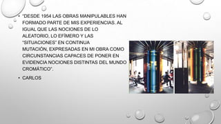 • ―DESDE 1954 LAS OBRAS MANIPULABLES HAN
FORMADO PARTE DE MIS EXPERIENCIAS. AL
IGUAL QUE LAS NOCIONES DE LO
ALEATORIO, LO EFÍMERO Y LAS
―SITUACIONES‖ EN CONTINUA
MUTACIÓN, EXPRESADAS EN MI OBRA COMO
CIRCUNSTANCIAS CAPACES DE PONER EN
EVIDENCIA NOCIONES DISTINTAS DEL MUNDO
CROMÁTICO‖.
• CARLOS

 