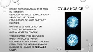 • KOŠICE, CHECOSLOVAQUIA, 26 DE ABRIL
DE 1924) ES UN
ESCULTOR, PLÁSTICO, TEÓRICO Y POETA
ARGENTINO, UNO DE LOS
PRECURSORES DEL ARTE CINÉTICO Y
LUMÍNICO.
• NACIÓ EL 26 DE ABRIL DE 1924 EN
KOŠICE, CHECOSLOVAQUIA
(ACTUALMENTE ESLOVAQUIA).
• TRES O CUATRO AÑOS DESPUÉS DE
HABER NACIDO, SUS PADRES
EMIGRARON A LA ARGENTINA, DONDE SE
ESTABLECIERON E INSCRIBIERON A SU
HIJO BAJO EL NOMBRE DE FERNANDO
FALLIK.

GYULA KOSICE

 
