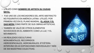 • UTILIZÓ COMO NOMBRE DE ARTISTA SU CIUDAD
NATAL.

• FUE UNO DE LOS INICIADORES DEL ARTE ABSTRACTO
NO FIGURATIVO EN AMÉRICA LATINA. UTILIZÓ, POR
PRIMERA VEZ EN EL PLANO MUNDIAL, EL AGUA Y EL
GAS NEÓN COMO PARTE DE SUS OBRAS ARTÍSTICAS.
• TAMBIÉN SE VALIÓ DE OTROS ELEMENTOS
NOVEDOSOS EN EL AMBIENTE COMO LA LUZ, Y EL
MOVIMIENTO.
• HA REALIZADO ESCULTURAS
MONUMENTALES, RECORRIDOS
HIDROESPACIALES, HIDROMURALES, ETCÉTERA.
INTERVINO EN 40 EXPOSICIONES INDIVIDUALES Y MÁS
DE 500 MUESTRAS COLECTIVAS.

 