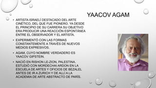 YAACOV AGAM
• ARTISTA ISRAELÍ DESTACADO DEL ARTE
CINÉTICO, DEL QUE FUE PIONERO. YA DESDE
EL PRINCIPIO DE SU CARRERA SU OBJETIVO
ERA PRODUCIR UNA REACCIÓN ESPONTÁNEA
ENTRE EL OBSERVADOR Y EL ARTISTA.
• EXPERIMENTÓ CON LAS FORMAS
CONSTANTEMENTE A TRAVÉS DE NUEVOS
MEDIOS EXPRESIVOS.
• AGAM, CUYO NOMBRE VERDADERO ES
YAACOV GIPSTEIN.
• NACIÓ EN RISHON LE-ZION, PALESTINA.
ESTUDIÓ CON MORDECHAI ARDON EN LA
ESCUELA DE ARTES Y OFICIOS DE BEZALEL
ANTES DE IR A ZURICH Y DE ALLÍ A LA
ACADEMIA DE ARTE ABSTRACTO DE PARÍS.

 