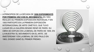 • A PRINCIPIOS DE LA DÉCADA DE 1950 EXPERIMENTÓ
POR PRIMERA VEZ CON EL MOVIMIENTO; EN 1953
REALIZÓ SU PRIMERA EXPOSICIÓN INDIVIDUAL Y EN
1955 PARTICIPÓ EN LA PRIMERA EXPOSICIÓN
INTERNACIONAL DE ARTE CINÉTICO, QUE TUVO
LUGAR EN LA GALERÍA DENISE RENÉ DE PARÍS. SU
OBRA SE EXPUSO EN LA BIENAL DE PARÍS DE 1959, EN
LA MUESTRA ‗EL MOVIMIENTO EN EL ARTE‘, DE
ÁMSTERDAM Y EN LA BIENAL DE SÃO PAULO EN
1963, DONDE GANÓ EL PRIMER PREMIO.

 