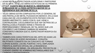 • AGAM INVITA AL ESPECTADOR A EXPLORAR Y PARTICIPAR
EN SU ARTE. ANTE LAS OBRAS ESTÁTICAS DE SU PRIMERA
ÉPOCA, CUANTO MÁS SE MUEVE EL OBSERVADOR
ALREDEDOR DE LA PIEZA ARTÍSTICA MAYOR ES LA
EXPERIENCIA QUE OBTIENE DE ELLA.
• TALES OBRAS ESTÁN COMPUESTAS POR LO GENERAL DE
UNA PANTALLA DE METAL PLEGADA EN ABANICO, EN LA QUE
CADA UNO DE LOS ELEMENTOS ESTÁ PINTADO CON UN
DISEÑO ABSTRACTO, UNIDO CON EL QUE VIENE A
CONTINUACIÓN. LOS ELEMENTOS QUE HAY DETRÁS DE LA
PANTALLA SÓLO PUEDEN VERSE A TRAVÉS DE
PERFORACIONES Y RENDIJAS, DE TAL MODO QUE LOS
COLORES Y LAS FORMAS CAMBIAN DE MANERA
CONSTANTE A MEDIDA QUE EL ESPECTADOR MODIFICA SU
POSICIÓN.
• TAMBIÉN SON CARACTERÍSTICAS DEL ARTE DE AGAM LAS
ESCULTURAS DE ACERO INOXIDABLE. CORAZÓN
PALPITANTE CONSISTE EN UN CONJUNTO DE FORMAS
CURVAS SUAVES; LAS MIL PUERTAS (1972), EMPLAZADA
FRENTE AL EDIFICIO OFICIAL DE LA RESIDENCIA
PRESIDENCIAL DE ISRAEL, EN JERUSALÉN, PROYECTA UN
CUIDADO DISEÑO DE SOMBRAS RECTANGULARES QUE

 