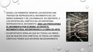 • DESDE LOS PRIMEROS TIEMPOS LOS ARTISTAS HAN
TRATADO DE REPRODUCIR EL MOVIMIENTO DE LOS
SERES HUMANOS Y DE LOS ANIMALES. NO OBSTANTE, A
LOS ARTISTAS DEL CINÉTICO NO LES IMPORTABA
REPRESENTAR EL MOVIMIENTO, SINO LES PREOCUPABA
EL MOVIMIENTO POR SÍ MISMO, ES DECIR EL
MOVIMIENTO REAL INCORPORADO A LA OBRA DE ARTE.
• ES IMPORTANTE SEÑALAR QUE NO TODAS LAS OBRAS
QUE SE MUEVEN SON CINÉTICAS, NI TODAS LAS OBRAS
CINÉTICAS TIENEN QUE MOVERSE NECESARIAMENTE.

 