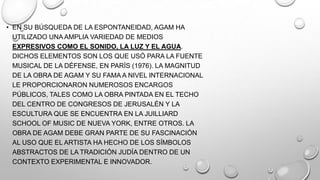 • EN SU BÚSQUEDA DE LA ESPONTANEIDAD, AGAM HA
UTILIZADO UNA AMPLIA VARIEDAD DE MEDIOS
EXPRESIVOS COMO EL SONIDO, LA LUZ Y EL AGUA.
DICHOS ELEMENTOS SON LOS QUE USÓ PARA LA FUENTE
MUSICAL DE LA DÉFENSE, EN PARÍS (1976). LA MAGNITUD
DE LA OBRA DE AGAM Y SU FAMA A NIVEL INTERNACIONAL
LE PROPORCIONARON NUMEROSOS ENCARGOS
PÚBLICOS, TALES COMO LA OBRA PINTADA EN EL TECHO
DEL CENTRO DE CONGRESOS DE JERUSALÉN Y LA
ESCULTURA QUE SE ENCUENTRA EN LA JUILLIARD
SCHOOL OF MUSIC DE NUEVA YORK, ENTRE OTROS. LA
OBRA DE AGAM DEBE GRAN PARTE DE SU FASCINACIÓN
AL USO QUE EL ARTISTA HA HECHO DE LOS SÍMBOLOS
ABSTRACTOS DE LA TRADICIÓN JUDÍA DENTRO DE UN
CONTEXTO EXPERIMENTAL E INNOVADOR.

 
