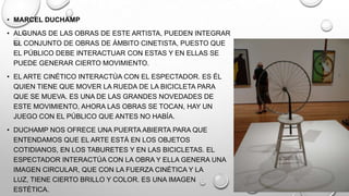 • MARCEL DUCHAMP
• ALGUNAS DE LAS OBRAS DE ESTE ARTISTA, PUEDEN INTEGRAR
EL CONJUNTO DE OBRAS DE ÁMBITO CINETISTA, PUESTO QUE
EL PÚBLICO DEBE INTERACTUAR CON ESTAS Y EN ELLAS SE
PUEDE GENERAR CIERTO MOVIMIENTO.
• EL ARTE CINÉTICO INTERACTÚA CON EL ESPECTADOR. ES ÉL
QUIEN TIENE QUE MOVER LA RUEDA DE LA BICICLETA PARA
QUE SE MUEVA. ES UNA DE LAS GRANDES NOVEDADES DE
ESTE MOVIMIENTO, AHORA LAS OBRAS SE TOCAN, HAY UN
JUEGO CON EL PÚBLICO QUE ANTES NO HABÍA.
• DUCHAMP NOS OFRECE UNA PUERTA ABIERTA PARA QUE
ENTENDAMOS QUE EL ARTE ESTÁ EN LOS OBJETOS
COTIDIANOS, EN LOS TABURETES Y EN LAS BICICLETAS. EL
ESPECTADOR INTERACTÚA CON LA OBRA Y ELLA GENERA UNA
IMAGEN CIRCULAR, QUE CON LA FUERZA CINÉTICA Y LA
LUZ, TIENE CIERTO BRILLO Y COLOR. ES UNA IMAGEN
ESTÉTICA.

 