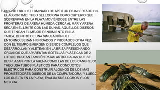 • UN CRITERIO DETERMINADO DE APTITUD ES INSERTADO EN
EL ALGORITMO; THEO SELECCIONA COMO CRITERIO QUE
SOBREVIVAN EN LA PLAYA MOVIÉNDOSE ENTRE LAS
FRONTERAS DE ARENA HÚMEDA CERCA AL MAR Y ARENA
SECA EN EL LÍMITE CON LAS DUNAS. AQUELLOS DISEÑOS
QUE TENGAN EL MEJOR RENDIMIENTO EN LA
TAREA, DENTRO DE UNA SIMULACIÓN DEL
ENTORNO, SERÁN HIBRIDADOS Y PROBADOS OTRA VEZ.
CON EL TIEMPO EMERGEN DISEÑOS COMPLEJOS QUE
DESARROLLAN Y ALETEAN EN LA BRISA PRESIONANDO
ÓRGANOS QUE APARENTAN BOTELLAS PLÁSTICAS DE 2
LITROS. BROTAN TAMBIÉN PATAS ARTICULADAS QUE SE
DESPLAZAN POR LA ARENA COMO LAS DE LOS CANGREJOS.
THEO USA TUBOS PLÁSTICOS PARA CONDUCTOS
ELÉCTRICOS PARA CONSTRUIR ALGUNOS DE LOS MÁS
PROMETEDORES DISEÑOS DE LA COMPUTADORA. Y LUEGO
LOS SUELTA EN LA PLAYA, EVALÚA SUS LOGROS Y LOS
MEJORA.

 